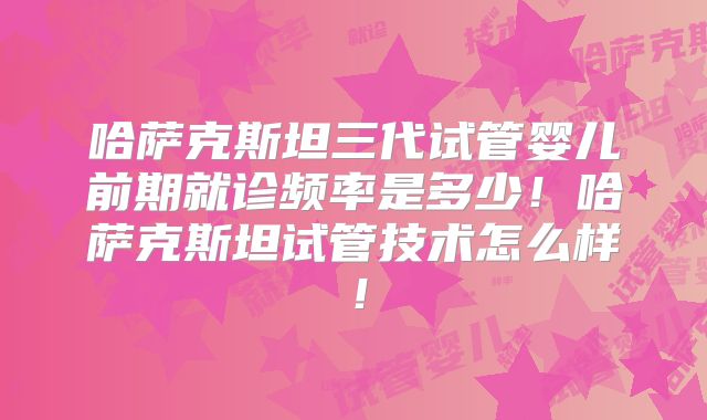 哈萨克斯坦三代试管婴儿前期就诊频率是多少!哈萨克斯坦试管技术怎么样!