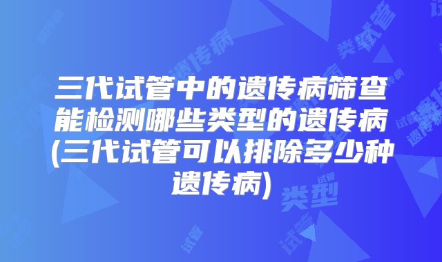 三代试管中的遗传病筛查能检测哪些类型的遗传病(三代试管可以排除多少种遗传病)