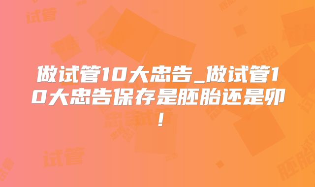 做试管10大忠告_做试管10大忠告保存是胚胎还是卯！