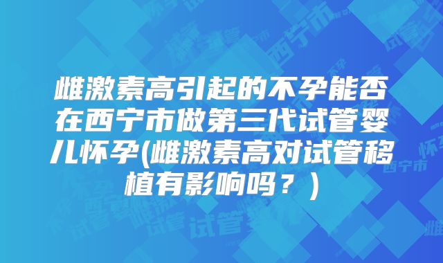 雌激素高引起的不孕能否在西宁市做第三代试管婴儿怀孕(雌激素高对试管移植有影响吗？)