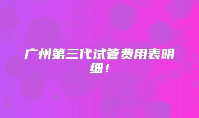 广州第三代试管费用表明细！