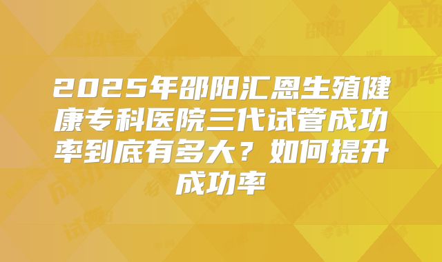 2025年邵阳汇恩生殖健康专科医院三代试管成功率到底有多大?如何提升成功率