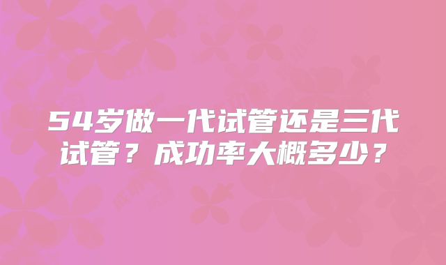 54岁做一代试管还是三代试管？成功率大概多少？