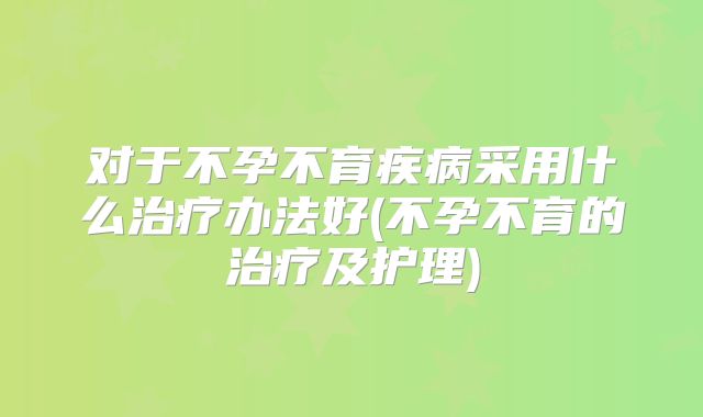 对于不孕不育疾病采用什么治疗办法好(不孕不育的治疗及护理)