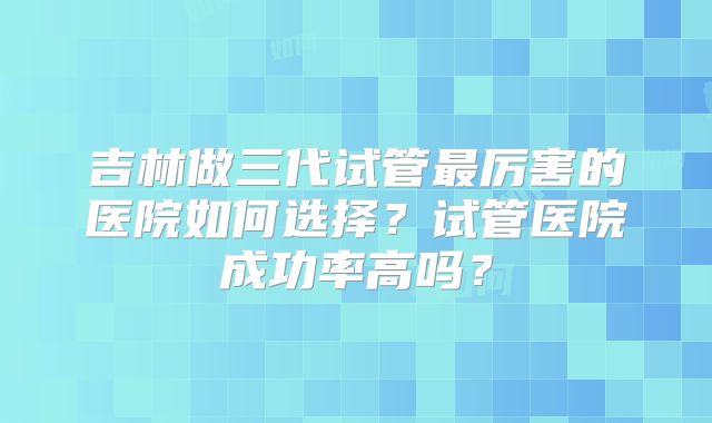 吉林做三代试管最厉害的医院如何选择？试管医院成功率高吗？