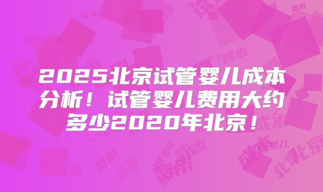 2025北京试管婴儿成本分析！试管婴儿费用大约多少2020年北京！