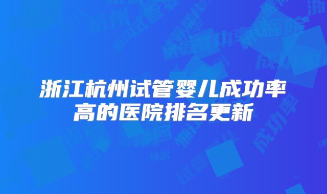 浙江杭州试管婴儿成功率高的医院排名更新