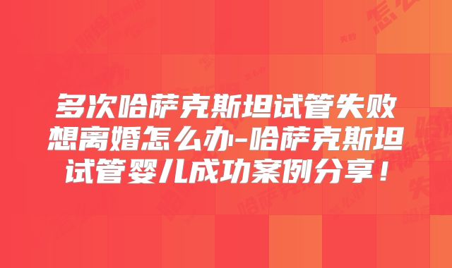 多次哈萨克斯坦试管失败想离婚怎么办-哈萨克斯坦试管婴儿成功案例分享!