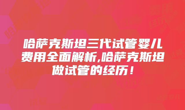 哈萨克斯坦三代试管婴儿费用全面解析,哈萨克斯坦做试管的经历！