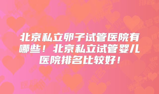 北京私立卵子试管医院有哪些！北京私立试管婴儿医院排名比较好！