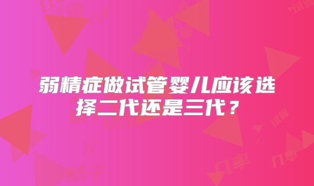 弱精症做试管婴儿应该选择二代还是三代？