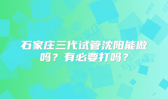 石家庄三代试管沈阳能做吗?有必要打吗?