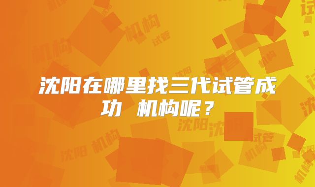 沈阳在哪里找三代试管成功 机构呢？