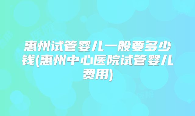 惠州试管婴儿一般要多少钱(惠州中心医院试管婴儿费用)