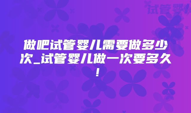 做吧试管婴儿需要做多少次_试管婴儿做一次要多久！