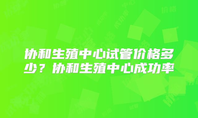 协和生殖中心试管价格多少?协和生殖中心成功率