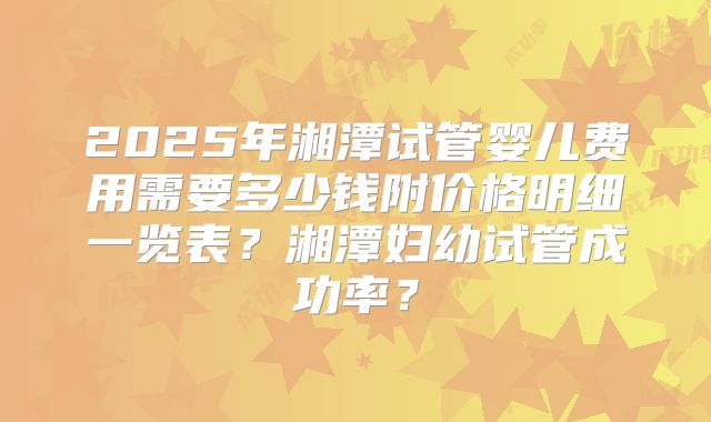 2025年湘潭试管婴儿费用需要多少钱附价格明细一览表？湘潭妇幼试管成功率？