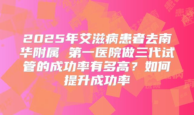 2025年艾滋病患者去南华附属 第一医院做三代试管的成功率有多高?如何提升成功率