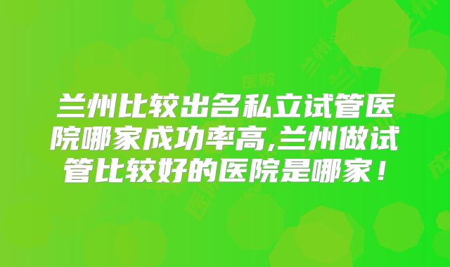 兰州比较出名私立试管医院哪家成功率高,兰州做试管比较好的医院是哪家！