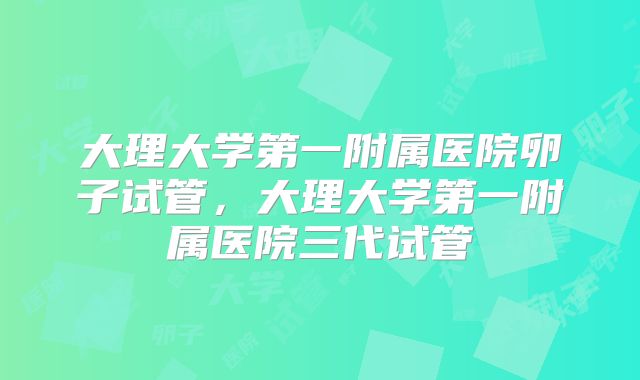 大理大学第一附属医院卵子试管，大理大学第一附属医院三代试管