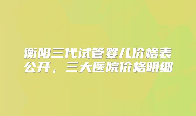 衡阳三代试管婴儿价格表公开,三大医院价格明细