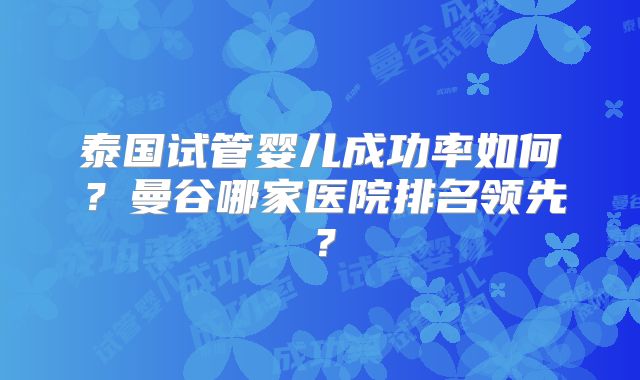 泰国试管婴儿成功率如何？曼谷哪家医院排名领先？