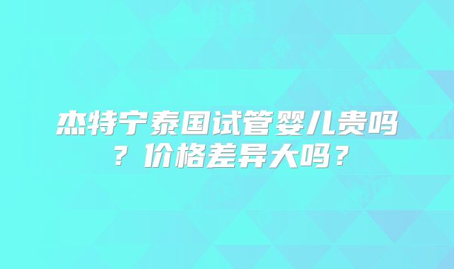 杰特宁泰国试管婴儿贵吗？价格差异大吗？