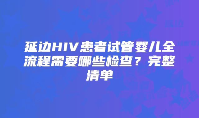 延边HIV患者试管婴儿全流程需要哪些检查？完整清单