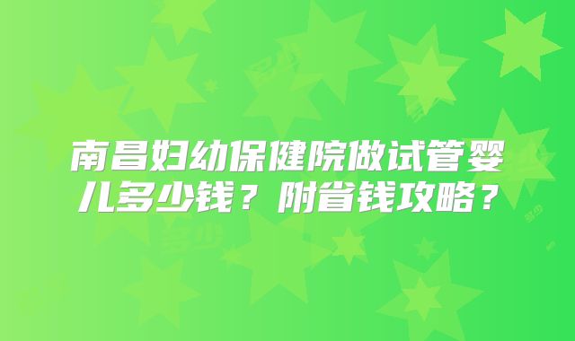 南昌妇幼保健院做试管婴儿多少钱？附省钱攻略？