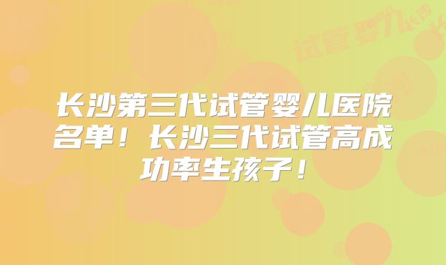 长沙第三代试管婴儿医院名单!长沙三代试管高成功率生孩子!