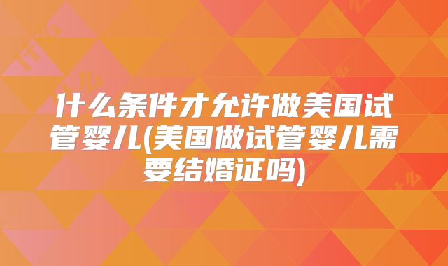 什么条件才允许做美国试管婴儿(美国做试管婴儿需要结婚证吗)