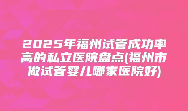 2025年福州试管成功率高的私立医院盘点(福州市做试管婴儿哪家医院好)