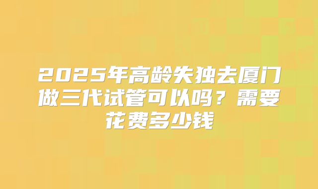 2025年高龄失独去厦门做三代试管可以吗?需要花费多少钱
