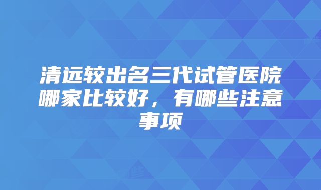 清远较出名三代试管医院哪家比较好，有哪些注意事项
