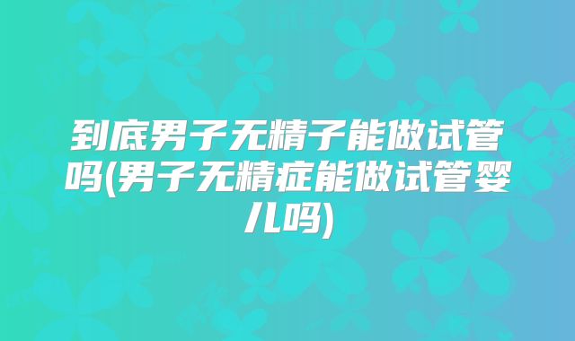 到底男子无精子能做试管吗(男子无精症能做试管婴儿吗)