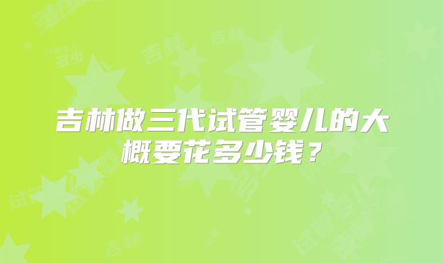 吉林做三代试管婴儿的大概要花多少钱?