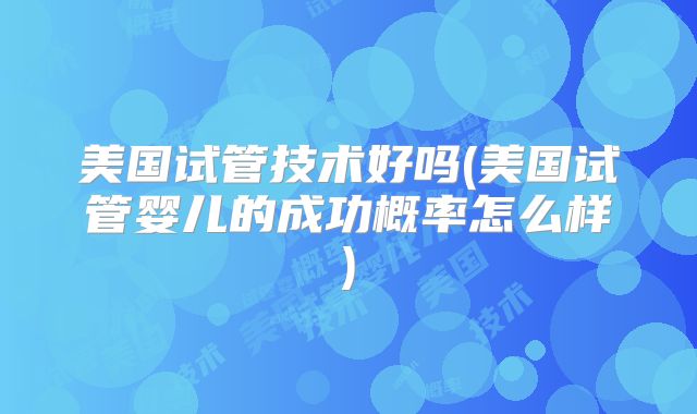 美国试管技术好吗(美国试管婴儿的成功概率怎么样)
