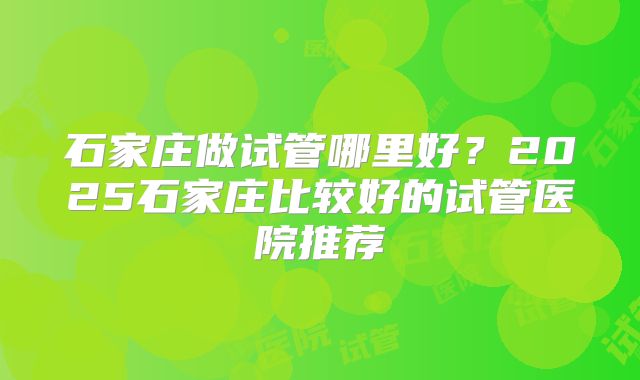 石家庄做试管哪里好？2025石家庄比较好的试管医院推荐