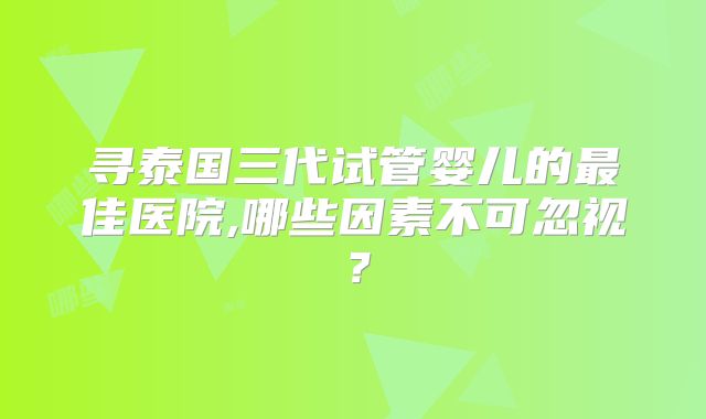 寻泰国三代试管婴儿的最佳医院,哪些因素不可忽视？