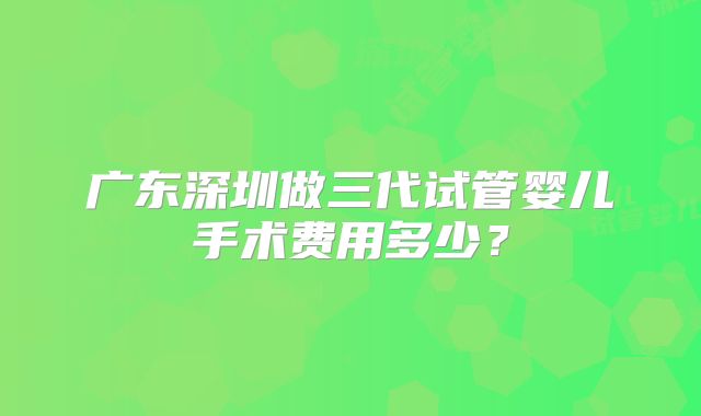 广东深圳做三代试管婴儿手术费用多少?