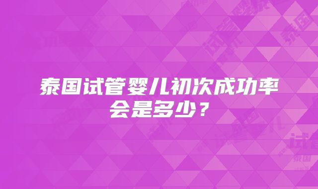 泰国试管婴儿初次成功率会是多少？