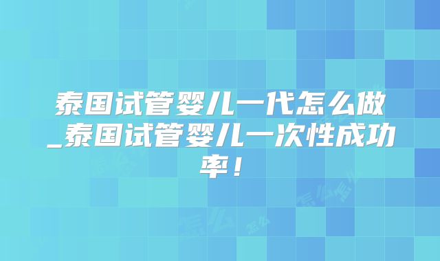 泰国试管婴儿一代怎么做_泰国试管婴儿一次性成功率！