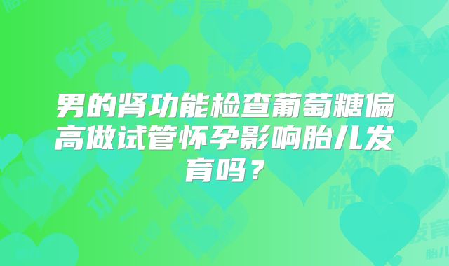 男的肾功能检查葡萄糖偏高做试管怀孕影响胎儿发育吗？