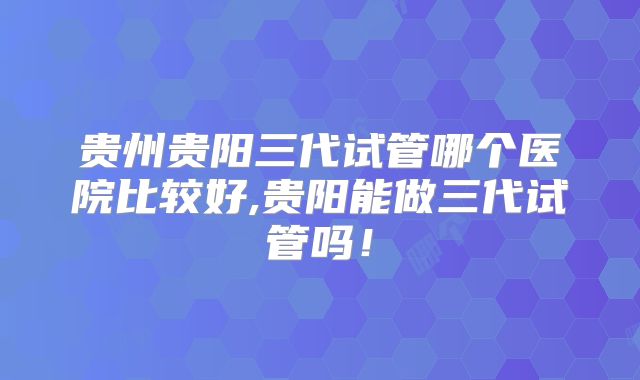 贵州贵阳三代试管哪个医院比较好,贵阳能做三代试管吗！