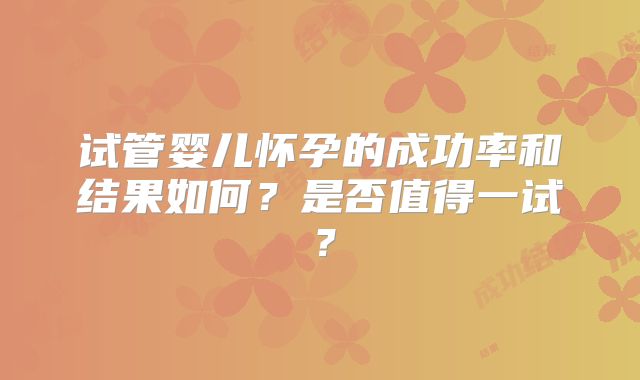 试管婴儿怀孕的成功率和结果如何？是否值得一试？
