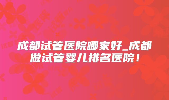 成都试管医院哪家好_成都做试管婴儿排名医院！