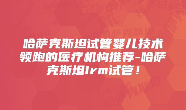 哈萨克斯坦试管婴儿技术领跑的医疗机构推荐-哈萨克斯坦irm试管！