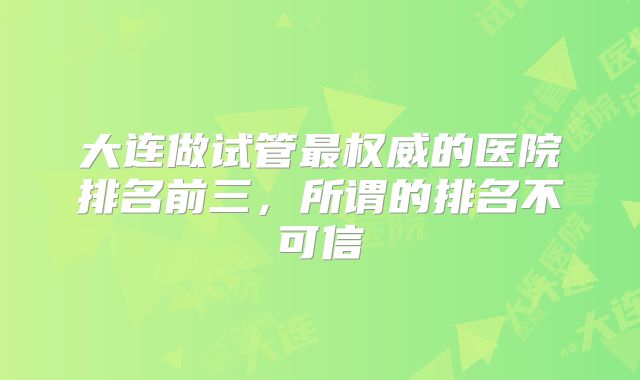 大连做试管最权威的医院排名前三，所谓的排名不可信