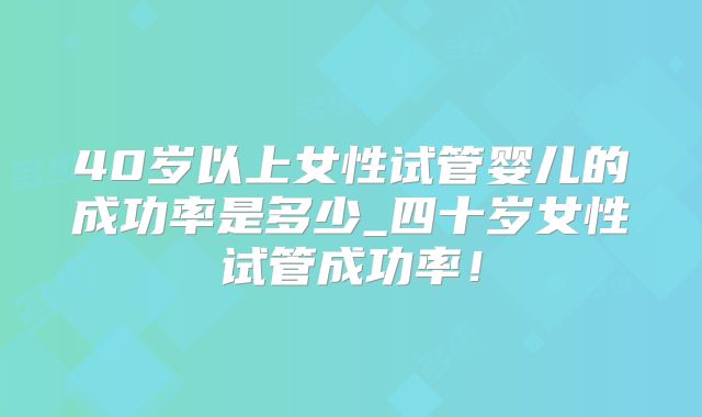 40岁以上女性试管婴儿的成功率是多少_四十岁女性试管成功率！