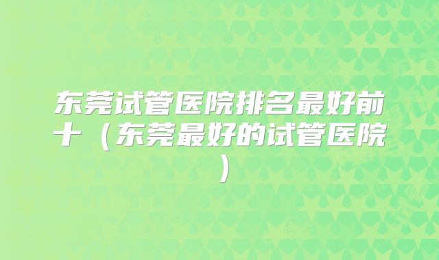 东莞试管医院排名最好前十(东莞最好的试管医院)